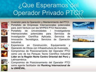 ¿Que Esperamos del
Operador Privado PTCI?
• Inversión para la Operación y Mantenimiento del PTCI.
• Portafolio de Empresas Internacionales potenciales
para Joint Venture con las MYPES PTCI Nacionales.
• Portafolio de Universidades / Investigadores
Internacionales potenciales para Servicios de
Investigación Científica Aplicada, Servicios de
Innovación Tecnológica, Servicios de Operación
Industrial.
• Experiencia en Construcción, Equipamiento y
Operación de Obras con Infraestructura de Avanzada.
• Compromiso de Posicionamiento del Operador PTCI
como uno de los Parques Tecno Científico Industrial
Líder en la Región Norte Centro Oriental del Perú y
Latinoamérica.
• Compromiso de Posicionamiento del Operador PTCI
como agente facilitador del Ranking Internacional de
la UNHEVAL.
 