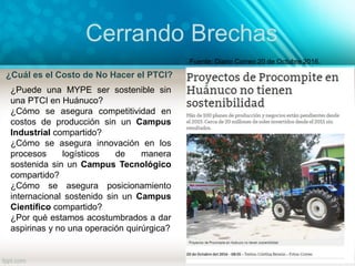 Cerrando Brechas
¿Cuál es el Costo de No Hacer el PTCI?
Fuente: Diario Correo 20 de Octubre 2016.
¿Puede una MYPE ser sostenible sin
una PTCI en Huánuco?
¿Cómo se asegura competitividad en
costos de producción sin un Campus
Industrial compartido?
¿Cómo se asegura innovación en los
procesos logísticos de manera
sostenida sin un Campus Tecnológico
compartido?
¿Cómo se asegura posicionamiento
internacional sostenido sin un Campus
Científico compartido?
¿Por qué estamos acostumbrados a dar
aspirinas y no una operación quirúrgica?
 