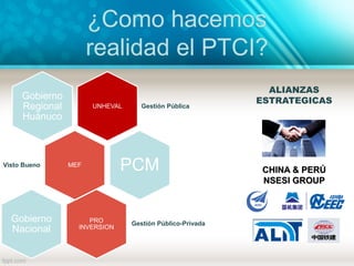 ¿Como hacemos
realidad el PTCI?
UNHEVAL Gestión Pública
Gobierno
Regional
Huánuco
MEFVisto Bueno
PCM
PRO
INVERSION
Gestión Público-Privada
Gobierno
Nacional
ALIANZAS
ESTRATEGICAS
CHINA & PERÚ
NSESI GROUP
 