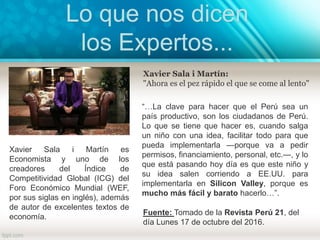 Xavier Sala i Martín:
"Ahora es el pez rápido el que se come al lento"
Xavier Sala i Martín es
Economista y uno de los
creadores del Índice de
Competitividad Global (ICG) del
Foro Económico Mundial (WEF,
por sus siglas en inglés), además
de autor de excelentes textos de
economía.
“…La clave para hacer que el Perú sea un
país productivo, son los ciudadanos de Perú.
Lo que se tiene que hacer es, cuando salga
un niño con una idea, facilitar todo para que
pueda implementarla —porque va a pedir
permisos, financiamiento, personal, etc.—, y lo
que está pasando hoy día es que este niño y
su idea salen corriendo a EE.UU. para
implementarla en Silicon Valley, porque es
mucho más fácil y barato hacerlo…”.
Fuente: Tomado de la Revista Perú 21, del
día Lunes 17 de octubre del 2016.
Lo que nos dicen
los Expertos...
 