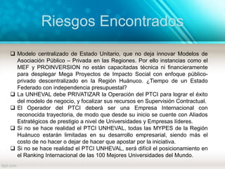 Riesgos Encontrados
 Modelo centralizado de Estado Unitario, que no deja innovar Modelos de
Asociación Público – Privada en las Regiones. Por ello instancias como el
MEF y PROINVERSION no están capacitadas técnica ni financieramente
para desplegar Mega Proyectos de Impacto Social con enfoque público-
privado descentralizado en la Región Huánuco. ¿Tiempo de un Estado
Federado con independencia presupuestal?
 La UNHEVAL debe PRIVATIZAR la Operación del PTCI para lograr el éxito
del modelo de negocio, y focalizar sus recursos en Supervisión Contractual.
 El Operador del PTCI deberá ser una Empresa Internacional con
reconocida trayectoria, de modo que desde su inicio se cuente con Aliados
Estratégicos de prestigio a nivel de Universidades y Empresas líderes.
 Si no se hace realidad el PTCI UNHEVAL, todas las MYPES de la Región
Huánuco estarán limitadas en su desarrollo empresarial, siendo más el
costo de no hacer o dejar de hacer que apostar por la iniciativa.
 Si no se hace realidad el PTCI UNHEVAL, será difícil el posicionamiento en
el Ranking Internacional de las 100 Mejores Universidades del Mundo.
 