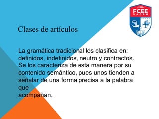 Clases de artículos
La gramática tradicional los clasifica en:
definidos, indefinidos, neutro y contractos.
Se los caracteriza de esta manera por su
contenido semántico, pues unos tienden a
señalar de una forma precisa a la palabra
que
acompañan.
 