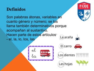 Definidos
Son palabras átonas, variables en
cuanto género y número; se los
llama también determinativos porque
acompañan al sustantivo.
Hacen parte de estos artículos:
- el, la, lo, los, las
 