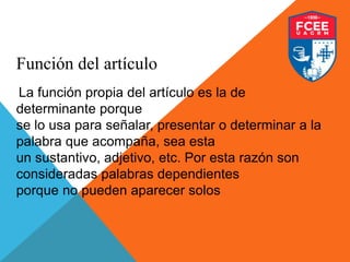 Función del artículo
La función propia del artículo es la de
determinante porque
se lo usa para señalar, presentar o determinar a la
palabra que acompaña, sea esta
un sustantivo, adjetivo, etc. Por esta razón son
consideradas palabras dependientes
porque no pueden aparecer solos
 