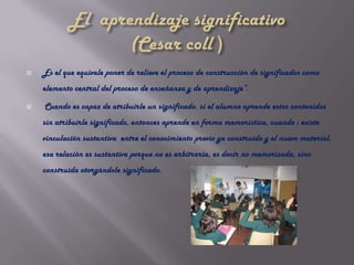    Es el que equivale poner de relieve el proceso de construcción de significados como
    elemento central del proceso de enseñanza y de aprendizaje”.

   Cuando es capaz de atribuirle un significado. si el alumno aprende estos contenidos
    sin atribuirle significado, entonces aprende en forma memorística, cuando : existe
    vinculación sustantiva entre el conocimiento previo ya construido y el nuevo material.
    esa relación es sustantiva porque no es arbitraria, es decir no memorizada, sino
    construida otorgándole significado.
 