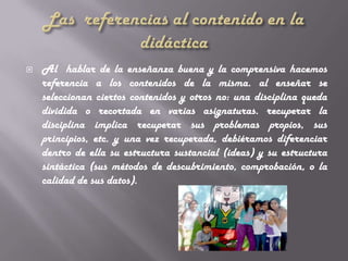    Al hablar de la enseñanza buena y la comprensiva hacemos
    referencia a los contenidos de la misma. al enseñar se
    seleccionan ciertos contenidos y otros no: una disciplina queda
    dividida o recortada en varias asignaturas. recuperar la
    disciplina implica recuperar sus problemas propios, sus
    principios, etc. y una vez recuperada, debiéramos diferenciar
    dentro de ella su estructura sustancial (ideas) y su estructura
    sintáctica (sus métodos de descubrimiento, comprobación, o la
    calidad de sus datos).
 