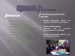 Es una base para planear los
Stenhouse                         contenidos
                                       Corriente tradicionalista (Teórica para
    Concibe el desarrollo del     
                                       comprender e interpretar el hecho educativo.
    currículo como un problema
    práctico que genera               Corriente conceptual-empirista
                                        Producción      social     de     conocimiento
    orientaciones para las         
                                       y, oportunidades para el aprendizaje.
    actividades en el aula, e
    implica tanto el diseño de        Corriente re-conceptualista: (Generar nuevos
                                       constructos para el currículo.
    las tareas como la
    comprensión de la acción
    misma, articulando teoría y
    práctica.
 