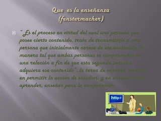    “ Es el proceso en virtud del cual una persona que
    posee cierto contenido, trata de transmitirlo a otra
    persona que inicialmente carece de ese contenido, de
    manera tal que ambas personas se comprometen en
    una relación a fin de que esta segunda persona
    adquiera ese contenido”. la tarea de enseñar consiste
    en permitir la acción de estudiar, y en enseñar cómo
    aprender, enseñar para la comprensión.
 