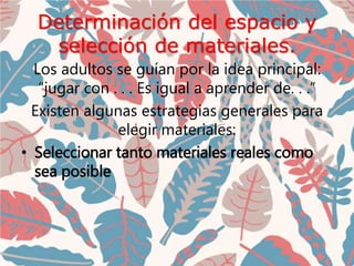 Determinación del espacio y
selección de materiales.
Los adultos se guían por la idea principal:
“jugar con . . . Es igual a aprender de. . .”
Existen algunas estrategias generales para
elegir materiales:
• Seleccionar tanto materiales reales como
sea posible
 