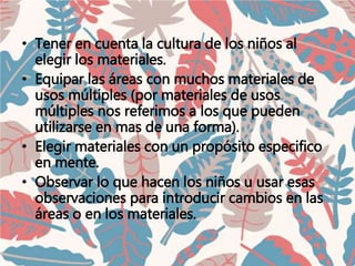 • Tener en cuenta la cultura de los niños al
elegir los materiales.
• Equipar las áreas con muchos materiales de
usos múltiples (por materiales de usos
múltiples nos referimos a los que pueden
utilizarse en mas de una forma).
• Elegir materiales con un propósito especifico
en mente.
• Observar lo que hacen los niños u usar esas
observaciones para introducir cambios en las
áreas o en los materiales.
 