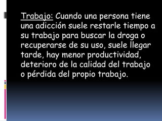 Trabajo: Cuando una persona tiene
una adicción suele restarle tiempo a
su trabajo para buscar la droga o
recuperarse de su uso, suele llegar
tarde, hay menor productividad,
deterioro de la calidad del trabajo
o pérdida del propio trabajo.
 