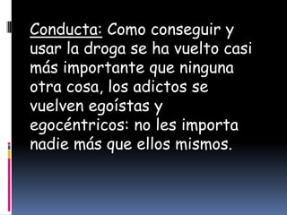 Conducta: Como conseguir y
usar la droga se ha vuelto casi
más importante que ninguna
otra cosa, los adictos se
vuelven egoístas y
egocéntricos: no les importa
nadie más que ellos mismos.
 