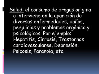 Salud: el consumo de drogas origina
 o interviene en la aparición de
 diversas enfermedades, daños,
 perjuicios y problemas orgánico y
 psicológicos. Por ejemplo:
 Hepatitis, Cirrosis, Trastornos
 cardiovasculares, Depresión,
 Psicosis, Paranoia, etc.
 