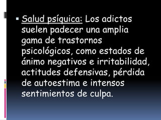  Salud psíquica: Los adictos
 suelen padecer una amplia
 gama de trastornos
 psicológicos, como estados de
 ánimo negativos e irritabilidad,
 actitudes defensivas, pérdida
 de autoestima e intensos
 sentimientos de culpa.
 