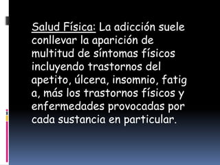 Salud Física: La adicción suele
conllevar la aparición de
multitud de síntomas físicos
incluyendo trastornos del
apetito, úlcera, insomnio, fatig
a, más los trastornos físicos y
enfermedades provocadas por
cada sustancia en particular.
 