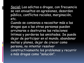 Social: Los adictos a drogas, con frecuencia
se ven envueltos en agresiones, desorden
público, conflictos raciales, marginación,
etc.
Cuando se comienza a necesitar más a las
drogas que a las otras personas pueden
arruinarse o destruirse las relaciones
íntimas y perderse las amistades. Se puede
dejar de participar en el mundo, abandonar
metas y planes, dejar de crecer como
persona, no intentar resolver
constructivamente los problemas y recurrir
a más drogas como "solución".
 