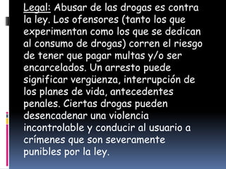 Legal: Abusar de las drogas es contra
la ley. Los ofensores (tanto los que
experimentan como los que se dedican
al consumo de drogas) corren el riesgo
de tener que pagar multas y/o ser
encarcelados. Un arresto puede
significar vergüenza, interrupción de
los planes de vida, antecedentes
penales. Ciertas drogas pueden
desencadenar una violencia
incontrolable y conducir al usuario a
crímenes que son severamente
punibles por la ley.
 