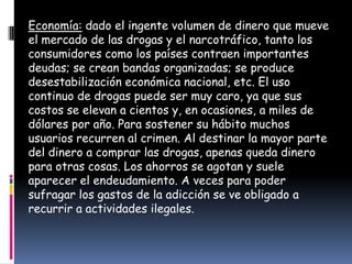 Economía: dado el ingente volumen de dinero que mueve
el mercado de las drogas y el narcotráfico, tanto los
consumidores como los países contraen importantes
deudas; se crean bandas organizadas; se produce
desestabilización económica nacional, etc. El uso
continuo de drogas puede ser muy caro, ya que sus
costos se elevan a cientos y, en ocasiones, a miles de
dólares por año. Para sostener su hábito muchos
usuarios recurren al crimen. Al destinar la mayor parte
del dinero a comprar las drogas, apenas queda dinero
para otras cosas. Los ahorros se agotan y suele
aparecer el endeudamiento. A veces para poder
sufragar los gastos de la adicción se ve obligado a
recurrir a actividades ilegales.
 