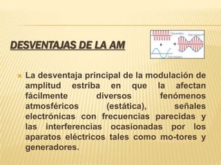 DESVENTAJAS DE LA AM

    La desventaja principal de la modulación de
     amplitud estriba en que la afectan
     fácilmente       diversos       fenómenos
     atmosféricos        (estática),     señales
     electrónicas con frecuencias parecidas y
     las interferencias ocasionadas por los
     aparatos eléctricos tales como mo-tores y
     generadores.
 
