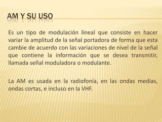 AM Y SU USO
Es un tipo de modulación lineal que consiste en hacer
variar la amplitud de la señal portadora de forma que esta
cambie de acuerdo con las variaciones de nivel de la señal
que contiene la información que se desea transmitir,
llamada señal moduladora o modulante.

La AM es usada en la radiofonía, en las ondas medias,
ondas cortas, e incluso en la VHF.
 