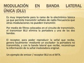 MODULACIÓN                EN        BANDA            LATERAL
ÚNICA (DLU)
 Es muy importante para la rama de la electrónica básica
 ya que permite transmitir señales de radio frecuencia que
 otras modulaciones no pueden transmitir.
 Por medio de filtros colocados en el circuito de transmisión,
 el transmisor BLU elimina la portadora y una de las dos
 bandas.

 El receptor, para poder reproducir la señal que recibe,
 genera localmente -mediante un oscilador- la portadora no
 transmitida, y con la banda lateral que recibe, reconstruye
 la información de la señal moduladora original.

 Un ejemplo de emisor / receptor BLU es el BITX.
 
