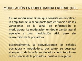 MODULACIÓN EN DOBLE BANDA LATERAL (DBL)

  Es una modulación lineal que consiste en modificar
  la amplitud de la señal portadora en función de las
  variaciones de la señal de información o
  moduladora. La modulación en doble banda lateral
  equivale a una modulación AM, pero sin
  reinserción de la portadora.

  Espectralmente, se convolucionan las señales
  portadora y moduladora, por tanto, se desplaza
  el espectro de la señal moduladora centrándolo en
  la frecuencia de la portadora, positiva y negativa.
 