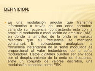 DEFINICIÓN:

   Es una modulación angular que transmite
    información a través de una onda portadora
    variando su frecuencia (contrastando esta con la
    amplitud modulada o modulación de amplitud (AM),
    en donde la amplitud de la onda es variada
    mientras que su frecuencia se mantiene
    constante). En aplicaciones analógicas, la
    frecuencia instantánea de la señal modulada es
    proporcional al valor instantáneo de la señal
    moduladora. Datos digitales pueden ser enviados
    por el desplazamiento de la onda de frecuencia
    entre un conjunto de valores discretos, una
    modulación conocida como FSK.
 