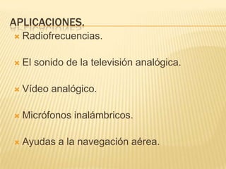 APLICACIONES.
   Radiofrecuencias.

   El sonido de la televisión analógica.

   Vídeo analógico.

   Micrófonos inalámbricos.

   Ayudas a la navegación aérea.
 