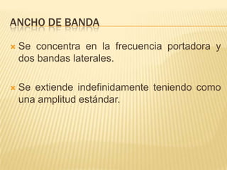 ANCHO DE BANDA

   Se concentra en la frecuencia portadora y
    dos bandas laterales.

   Se extiende indefinidamente teniendo como
    una amplitud estándar.
 