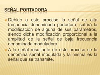 SEÑAL PORTADORA
 Debido a este proceso la señal de alta
  frecuencia denominada portadora, sufrirá la
  modificación de alguna de sus parámetros,
  siendo dicha modificación proporcional a la
  amplitud de la señal de baja frecuencia
  denominada moduladora.
 A la señal resultante de este proceso se la
  denomina señal modulada y la misma es la
  señal que se transmite.
 