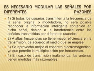 ES NECESARIO MODULAR LAS SEÑALES POR
DIFERENTES                   RAZONES
   1) Si todos los usuarios transmiten a la frecuencia de
    la señal original o moduladora, no será posible
    reconocer la información inteligente contenida en
    dicha señal, debido a la interferencia entre las
    señales transmitidas por diferentes usuarios.
   2) A altas frecuencias se tiene mayor eficiencia en la
    transmisión, de acuerdo al medio que se emplee.
   3) Se aprovecha mejor el espectro electromagnético,
    ya que permite la multiplexación por frecuencias.
   4) En caso de transmisión inalámbrica, las antenas
    tienen medidas más razonables.
 