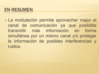 EN RESUMEN

   La modulación permite aprovechar mejor el
    canal de comunicación ya que posibilita
    transmitir más información en forma
    simultánea por un mismo canal y/o proteger
    la información de posibles interferencias y
    ruidos.
 