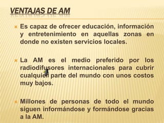 VENTAJAS DE AM
   Es capaz de ofrecer educación, información
    y entretenimiento en aquellas zonas en
    donde no existen servicios locales.

   La AM es el medio preferido por los
    radiodifusores internacionales para cubrir
    cualquier parte del mundo con unos costos
    muy bajos.

   Millones de personas de todo el mundo
    siguen informándose y formándose gracias
    a la AM.
 