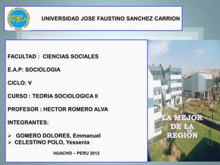 UNIVERSIDAD JOSE FAUSTINO SANCHEZ CARRION




FACULTAD : CIENCIAS SOCIALES

E.A.P: SOCIOLOGIA

CICLO: V

CURSO : TEORIA SOCIOLOGICA II

PROFESOR : HECTOR ROMERO ALVA

INTEGRANTES:

 GOMERO DOLORES, Emmanuel
 CELESTINO POLO, Yessenia
               HUACHO – PERU 2012
 