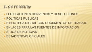EL OIS PRESENTA:
 LEGISLACIONES CONVENIOS Y RESOLUCIONES
 POLITICAS PUBLICAS
 BIBLIOTECA DIGITAL CON DOCUMENTOS DE TRABAJO
 ENLACES PARA LAS FUENTES DE INFORMACION
 SITIOS DE NOTICIAS
 ESTADISTICAS OFICIALES
 
