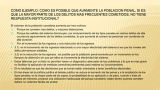 COMO EJEMPLO: COMO ES POSIBLE QUE AUNMENTE LA POBLACION PENAL, SI ES
QUE LA MAYOR PARTE DE LOS DELITOS MAS FRECUENTES COMETIDOS, NO TIENE
RESPUESTA INSTITUCIONAL?
El volumen de la población carcelaria aumenta por tres motivos.
1) Porque se cometen mas delitos, y mayores detenciones.
2) Porque las salidas del sistema disminuyen; por endurecimiento de los tipos penales en ciertos delitos de alta
ocurrencia agravamiento de los delitos cometidos, lo que aumenta el numero de personas con condenas de
alta duración.
3) Por el incremento de los ingresos y una reducción de los egresos.
 3.1) en el incremento de los ingresos relacionado a una mayor efectividad del sistema si es que los niveles del
delito permanecen estables.
 3.2) en la reducción de los egresos ; es posible que la población penal aumente por un incremento en los
tiempos de detención sin que por ellos se incremente la efectividad del sistema.
 Estas falencias por un lado no permiten hacer un diagnostico adecuado de los problemas y lo que es mas grave
no facilitan la aplicación de medidas correctivas pertinentes para mejorar su funcionamiento.
 El re resultado es que las decisiones que se toman están orientadas a tener beneficios electorales.
 En las áreas de la política publica el debate publico se reduce al aumento de las penas y a la ampliación de los
tipos penales; en la mayor parte de los casos, la probabilidad de su aplicación y de paso, cuando s trata de
delitos de menores, produce una utilización inadecuada del parque carcelario: están dentro quienes cometen
delitos no violentos fáciles de probar.
 