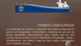 CRIMEN E INSEGURIDAD
La necesidad del avance y desarrollo de análisis comparativos
acerca de inseguridad, criminalidad y violencia es uno de los
temas pendientes esencialmente para nuestro país ya que
muchos de los análisis no son información actualizada , veraz o
sencillamente son cifras y datos de otros países relacionados
con la realidad del país
 