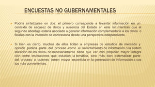 ENCUESTAS NO GUBERNAMENTALES
 Podría sintetizarse en dos: el primero corresponde a levantar información en un
contexto de escasez de datos y ausencia del Estado en este rol, mientras que el
segundo abordaje estaría asociado a generar información complementaria a los datos o
ficiales con la intención de contrastarla desde una perspectiva independiente.
 Si bien es cierto, muchas de ellas licitan a empresas de estudios de mercado y
opinión pública parte del proceso ‐como el levantamiento de información o la sistem
atización de los datos‐ no necesariamente tiene que ver con propiciar mayor integra
ción entre instituciones que estudian la temática, sino más bien externalizar parte
del proceso a quienes tienen mayor experticia en la generación de información a cos
tos más convenientes.
 