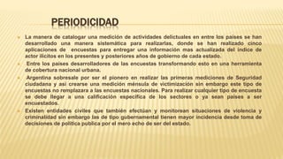 PERIODICIDAD
 La manera de catalogar una medición de actividades delictuales en entre los países se han
desarrollado una manera sistemática para realizarlas, donde se han realizado cinco
aplicaciones de encuestas para entregar una información mas actualizada del índice de
actor ilícitos en los presentes y posteriores años de gobierno de cada estado.
 Entre los países desarrolladores de las encuestas transformando esto en una herramienta
de cobertura nacional urbana.
 Argentina sobresale por ser el pionero en realizar las primeras mediciones de Seguridad
ciudadana y así crearse una medición ménsula de victimización sin embargo este tipo de
encuestas no remplazara a las encuestas nacionales. Para realizar cualquier tipo de encuesta
se debe llegar a una calificación especifica de los sectores o ya sean países a ser
encuestados.
 Existen entidades civiles que también efectúan y monitorean situaciones de violencia y
criminalidad sin embargo las de tipo gubernamental tienen mayor incidencia desde toma de
decisiones de política publica por el mero echo de ser del estado.
 