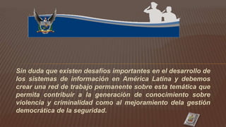 Sin duda que existen desafíos importantes en el desarrollo de
los sistemas de información en América Latina y debemos
crear una red de trabajo permanente sobre esta temática que
permita contribuir a la generación de conocimiento sobre
violencia y criminalidad como al mejoramiento dela gestión
democrática de la seguridad.
 