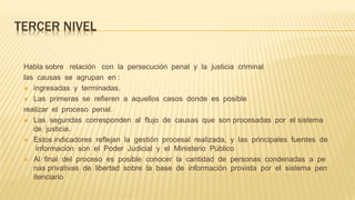 TERCER NIVEL
Habla sobre relación con la persecución penal y la justicia criminal
las causas se agrupan en :
 ingresadas y terminadas.
 Las primeras se refieren a aquellos casos donde es posible
realizar el proceso penal.
 Las segundas corresponden al flujo de causas que son procesadas por el sistema
de justicia.
 Estos indicadores reflejan la gestión procesal realizada, y las principales fuentes de
información son el Poder Judicial y el Ministerio Público
 Al final del proceso es posible conocer la cantidad de personas condenadas a pe
nas privativas de libertad sobre la base de información provista por el sistema pen
itenciario
 