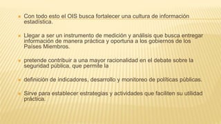  Con todo esto el OIS busca fortalecer una cultura de información
estadística.
 Llegar a ser un instrumento de medición y análisis que busca entregar
información de manera práctica y oportuna a los gobiernos de los
Países Miembros.
 pretende contribuir a una mayor racionalidad en el debate sobre la
seguridad pública, que permite la
 definición de indicadores, desarrollo y monitoreo de políticas públicas.
 Sirve para establecer estrategias y actividades que faciliten su utilidad
práctica.
 