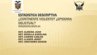 ESTADISTICA DESCRIPTIVA
¿CONTINENTE VIOLENTO? ¿EPIDEMIA
DELICTUAL?
INTEGRANTES GRUPO #3
KDT. ALMEIDA JUAN
KDT. BONILLA KAROLINA
KDT. CAMINO CARLOS
KDT. LLANOS JENNY
KDT. UMATAMBO EDISON
 