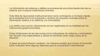  La información de violencia y delitos no proviene de una única fuente sino de un
sistema que involucra instituciones diversas.
 Esta falta de rigurosidad institucional tiene como contraparte un limitado interés
de la sociedad civil en la búsqueda y reclamo de mayores controles sobre la
información relativa a la violencia y la criminalidad.
 Los delitos que ocurren diariamente no son registrados en su totalidad por las
instituciones gubernamentales
 Estas limitaciones de las denuncias como indicadores de violencia y criminalidad
han llevado a los especialistas a utilizar el homicidio como mejor proxy de la
situación.
 A pesar de esta limitación evidente, nos interesa resaltar que incluso el homicidio
como indicador tiene algunas falencias para la comparación internacional
 