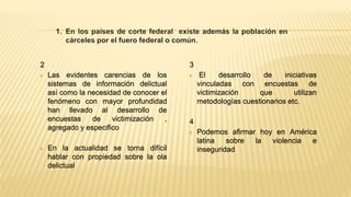 2
 Las evidentes carencias de los
sistemas de información delictual
así como la necesidad de conocer el
fenómeno con mayor profundidad
han llevado al desarrollo de
encuestas de victimización ,
agregado y especifico
 En la actualidad se torna difícil
hablar con propiedad sobre la ola
delictual
3
 El desarrollo de iniciativas
vinculadas con encuestas de
victimización que utilizan
metodologías cuestionarios etc.
4
 Podemos afirmar hoy en América
latina sobre la violencia e
inseguridad
 