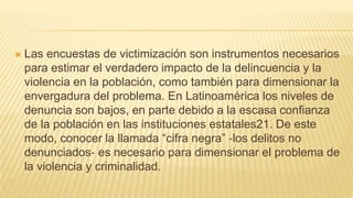  Las encuestas de victimización son instrumentos necesarios
para estimar el verdadero impacto de la delincuencia y la
violencia en la población, como también para dimensionar la
envergadura del problema. En Latinoamérica los niveles de
denuncia son bajos, en parte debido a la escasa confianza
de la población en las instituciones estatales21. De este
modo, conocer la llamada “cifra negra” ‐los delitos no
denunciados‐ es necesario para dimensionar el problema de
la violencia y criminalidad.
 