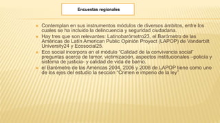  Contemplan en sus instrumentos módulos de diversos ámbitos, entre los
cuales se ha incluido la delincuencia y seguridad ciudadana.
 Hay tres que son relevantes: Latinobarómetro23, el Barómetro de las
Américas de Latín American Public Opinión Proyect (LAPOP) de Vanderbilt
University24 y Ecosocial25.
 Eco social incorpora en el módulo “Calidad de la convivencia social”
preguntas acerca de temor, victimización, aspectos institucionales –policía y
sistema de justicia‐ y calidad de vida de barrio.
 el Barómetro de las Américas 2004, 2006 y 2008 de LAPOP tiene como uno
de los ejes del estudio la sección “Crimen e imperio de la ley”
Encuestas regionales
 