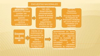 ENCUESTAS NACIONALES
Encuestas
generales con
cobertura nacional
pueden ser
realizadas por el
aparato
gubernamental,
centros
académicos o
fundaciones.
Encuesta
s
específic
as
Único foco de
interés en la
victimización,
percepción de
inseguridad y
otros
aspectos
vinculados a
la seguridad
ciudadana.
Carácter nacional,
han sido
desarrolladas
principalmente
desde el ámbito
gubernamental
para el
seguimiento
efectivo de los
problemas de
criminalidad. Existen algunas
aprensiones en torno
a su representatividad,
porque en algunos
casos la muestra de
los estudios sólo
consideró a las
ciudades capitales
limitando la inferencia
a la realidad nacional.
Ejemplo:
República
Dominicana
Encuesta Nacional
de Hogares de
Propósitos Múltiples:
así como temas de
vinculados a la
seguridad
ciudadana.
 