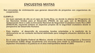 ENCUESTAS MIXTAS
Son encuestas de victimización que generan desarrollo de proyectos con organismos de
cooperación.
EJEMPLO:
 Un buen ejemplo de ello es el caso de Costa Rica, en donde la alianza del Programa de
las Naciones Unidas para el Desarrollo (PNUD) de ese país con el Ministerio de
Gobernación llevó a cabo la Encuesta Nacional de Seguridad Ciudadana Costa Rica 2004
(ENSCR‐04), haciendo énfasis en aspectos propios de la seguridad ciudadana desde la
perspectiva de Desarrollo Humano
 Esto implica al desarrollo de encuestas locales orientadas a la medición de la
delincuencia en un contexto territorial delimitado para indagarla situación delictiva de la
ciudad.
 Es el caso del Distrito Federal de México, donde el Centro de Investigación y Docencia
Económicas (CIDE) dirige anualmente una encuesta para medir la victimización y otros
aspectos vinculados a la justicia en el área metropolitana desde el 2005.
 