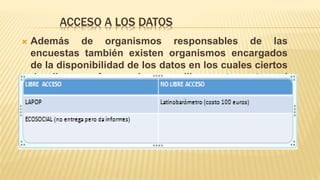 ACCESO A LOS DATOS
 Además de organismos responsables de las
encuestas también existen organismos encargados
de la disponibilidad de los datos en los cuales ciertos
de ellos no ofrecen el acceso libremente y otros si
entre estos podemos encontrar:
 